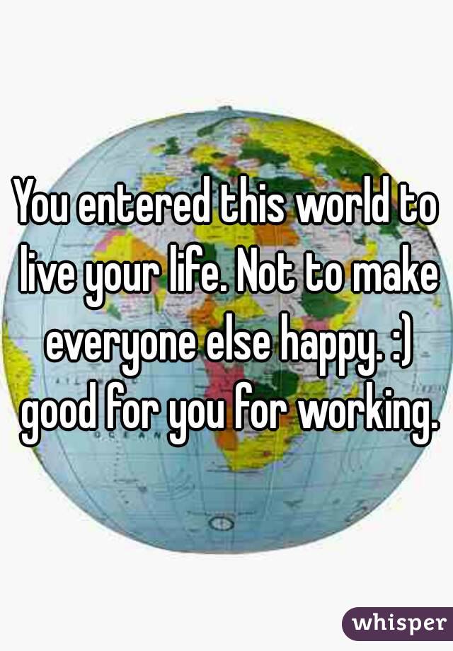 You entered this world to live your life. Not to make everyone else happy. :) good for you for working.