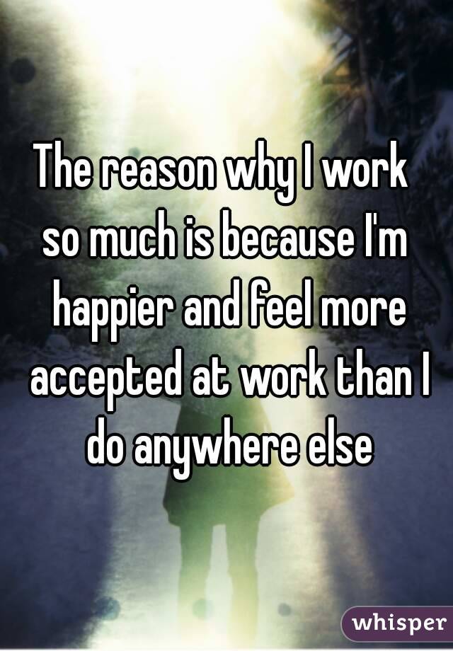 The reason why I work 
so much is because I'm happier and feel more accepted at work than I do anywhere else
