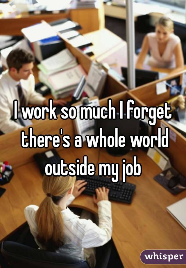 I work so much I forget there's a whole world outside my job 