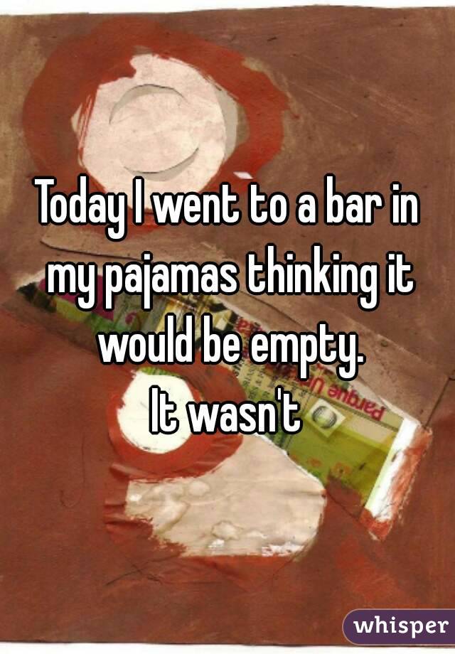 Today I went to a bar in my pajamas thinking it would be empty.
 It wasn't 