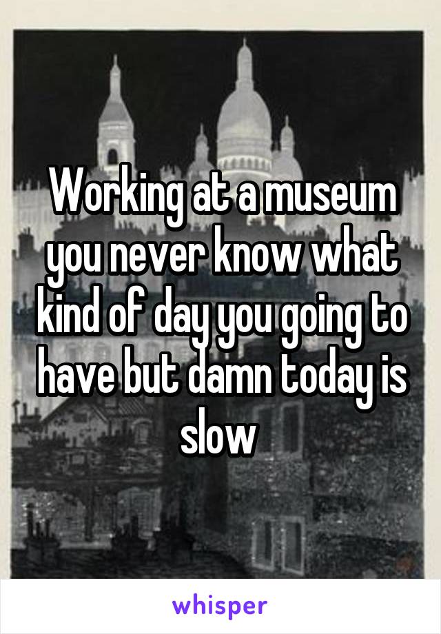 Working at a museum you never know what kind of day you going to have but damn today is slow 