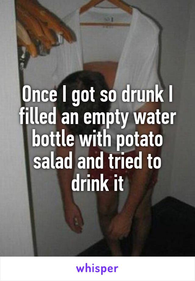 Once I got so drunk I filled an empty water bottle with potato salad and tried to drink it