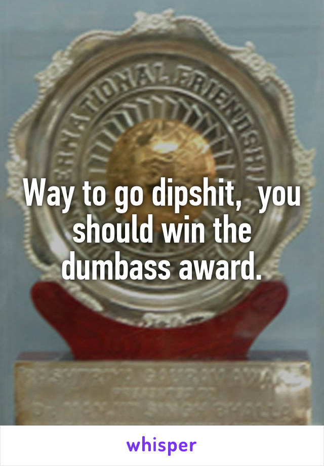 Way to go dipshit,  you should win the dumbass award.