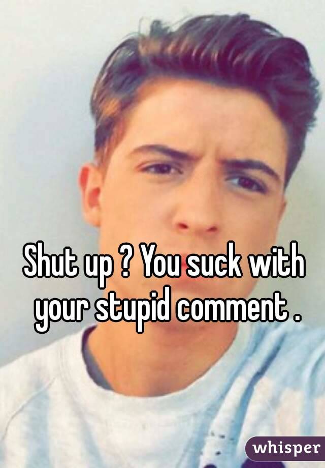 Shut up ? You suck with your stupid comment .
