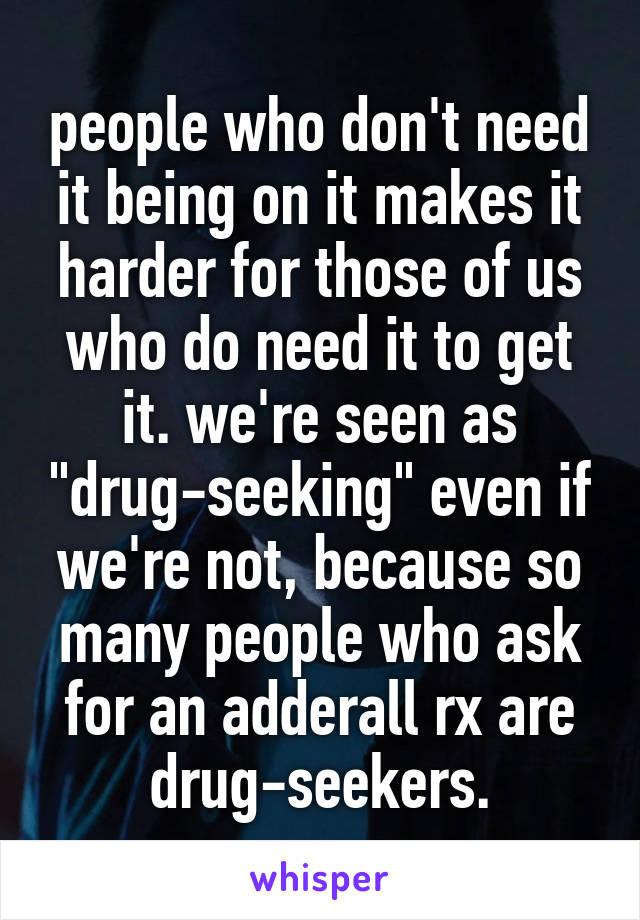 people who don't need it being on it makes it harder for those of us who do need it to get it. we're seen as "drug-seeking" even if we're not, because so many people who ask for an adderall rx are drug-seekers.