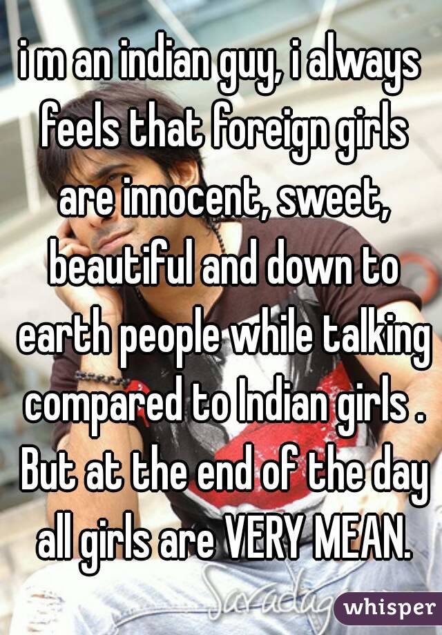 i m an indian guy, i always feels that foreign girls are innocent, sweet, beautiful and down to earth people while talking compared to Indian girls . But at the end of the day all girls are VERY MEAN.