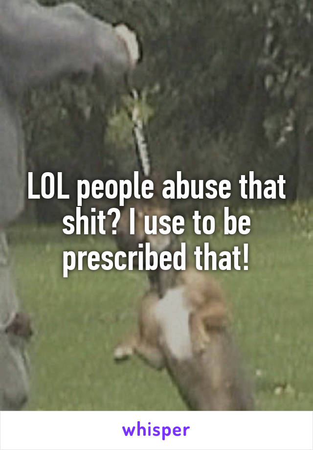 LOL people abuse that shit? I use to be prescribed that!