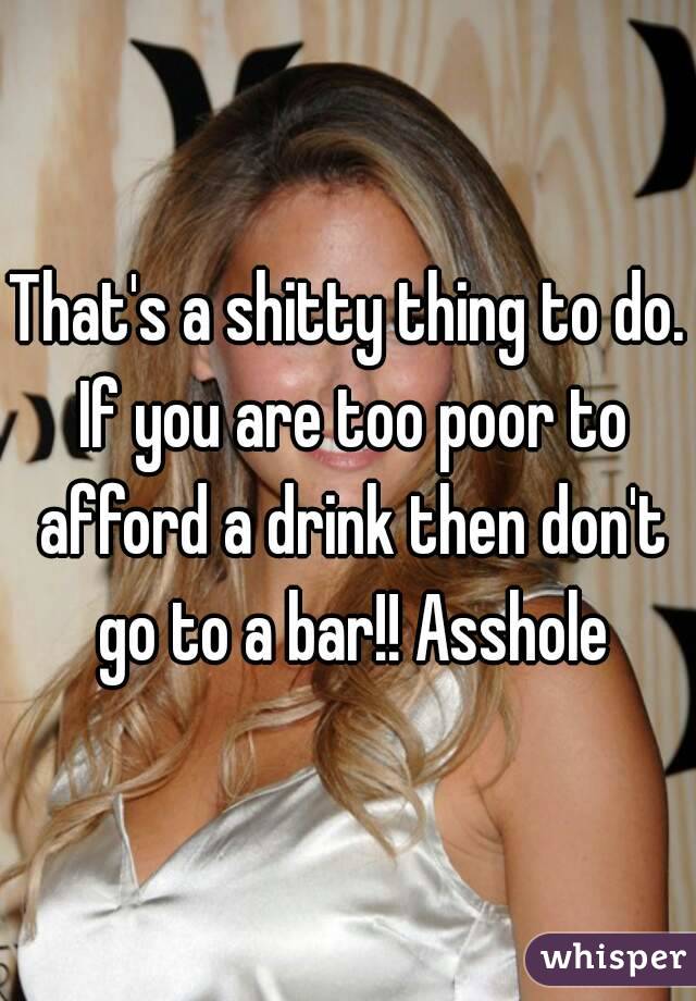 That's a shitty thing to do. If you are too poor to afford a drink then don't go to a bar!! Asshole