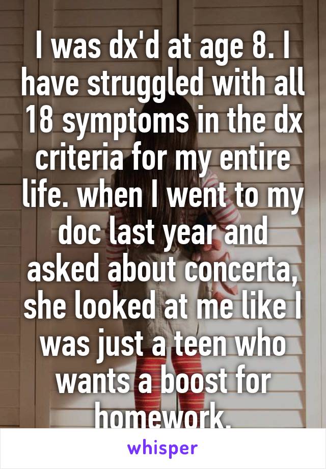 I was dx'd at age 8. I have struggled with all 18 symptoms in the dx criteria for my entire life. when I went to my doc last year and asked about concerta, she looked at me like I was just a teen who wants a boost for homework.