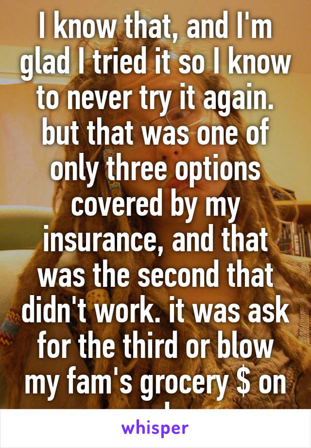 I know that, and I'm glad I tried it so I know to never try it again. but that was one of only three options covered by my insurance, and that was the second that didn't work. it was ask for the third or blow my fam's grocery $ on meds.