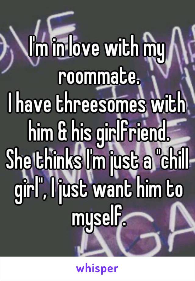 I'm in love with my roommate.
I have threesomes with him & his girlfriend.
She thinks I'm just a "chill girl", I just want him to myself.