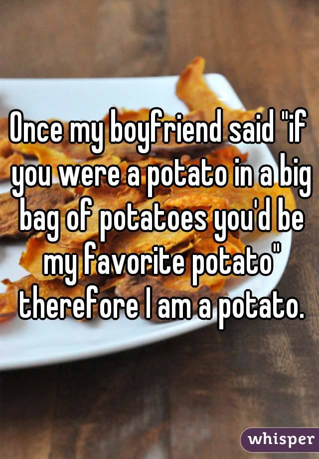Once my boyfriend said "if you were a potato in a big bag of potatoes you'd be my favorite potato" therefore I am a potato.