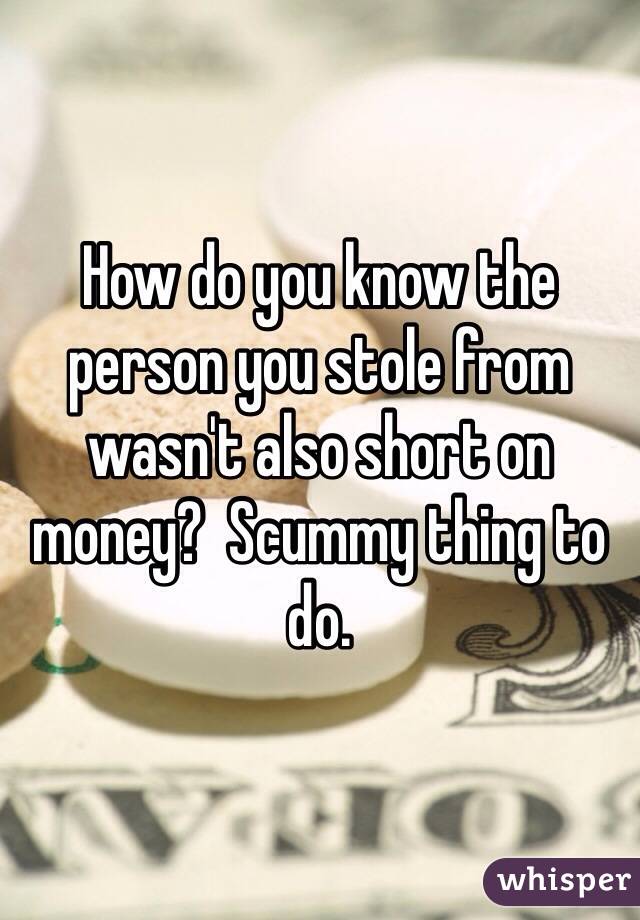 How do you know the person you stole from wasn't also short on money?  Scummy thing to do. 