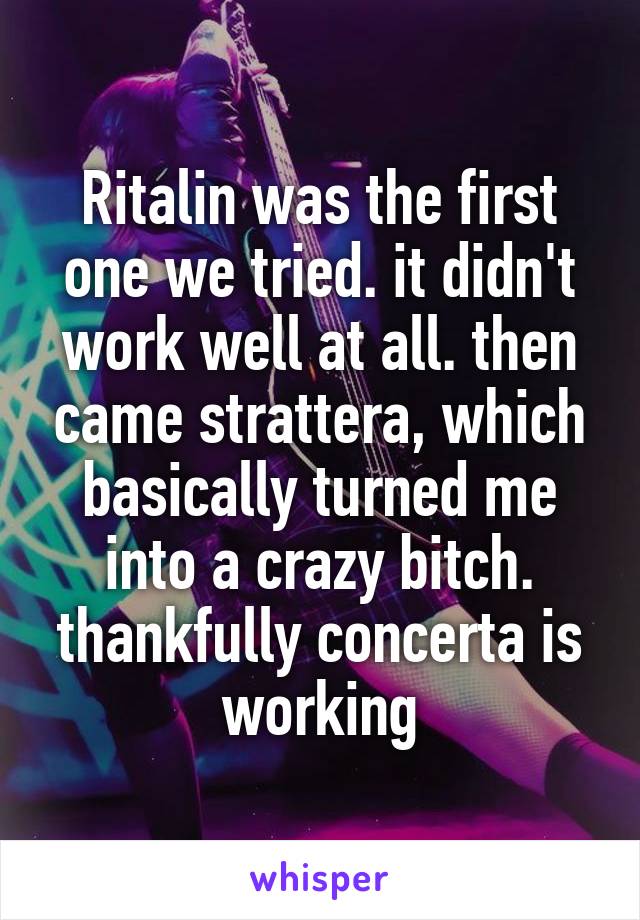 Ritalin was the first one we tried. it didn't work well at all. then came strattera, which basically turned me into a crazy bitch. thankfully concerta is working