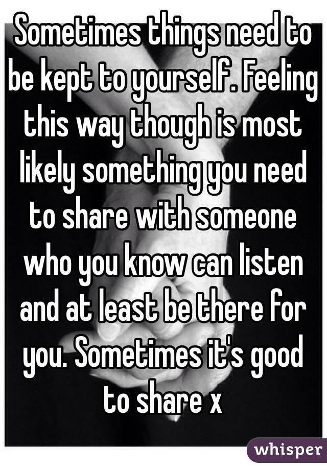 Sometimes things need to be kept to yourself. Feeling this way though is most likely something you need to share with someone who you know can listen and at least be there for you. Sometimes it's good to share x