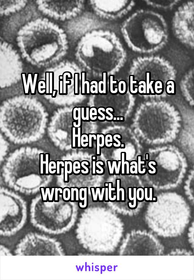 Well, if I had to take a guess...
Herpes.
Herpes is what's wrong with you.