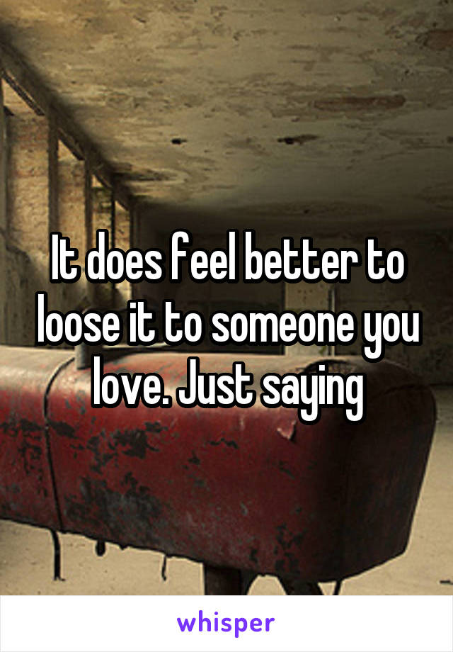 It does feel better to loose it to someone you love. Just saying