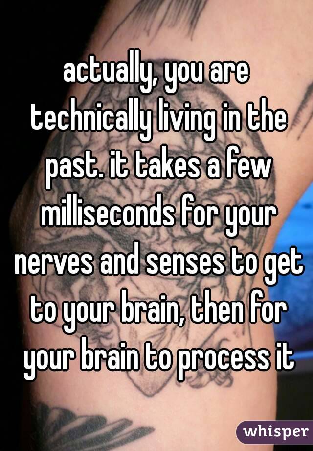 actually, you are technically living in the past. it takes a few milliseconds for your nerves and senses to get to your brain, then for your brain to process it