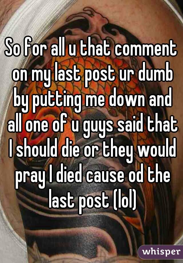 So for all u that comment on my last post ur dumb by putting me down and all one of u guys said that I should die or they would pray I died cause od the last post (lol)