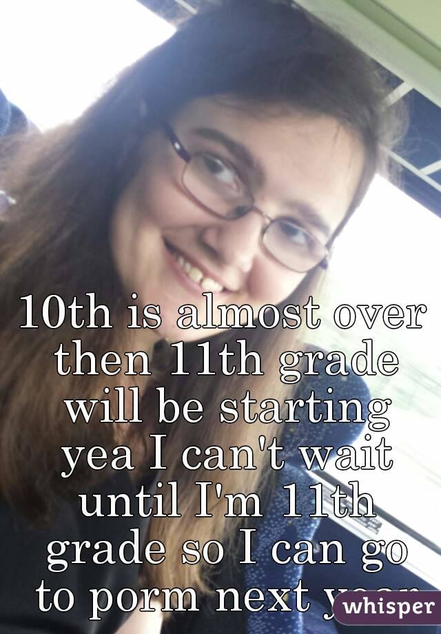 10th is almost over then 11th grade will be starting yea I can't wait until I'm 11th grade so I can go to porm next year