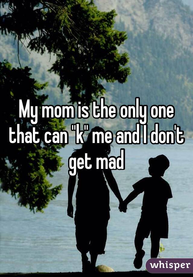 My mom is the only one that can "k" me and I don't get mad