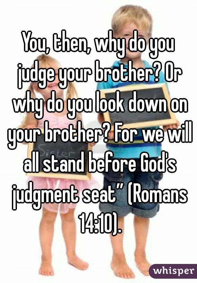 You, then, why do you judge your brother? Or why do you look down on your brother? For we will all stand before God's judgment seat” (Romans 14:10).