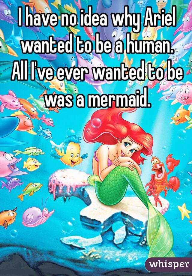 I have no idea why Ariel wanted to be a human. 
All I've ever wanted to be was a mermaid.
