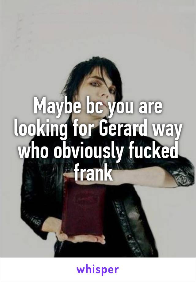 Maybe bc you are looking for Gerard way who obviously fucked frank  