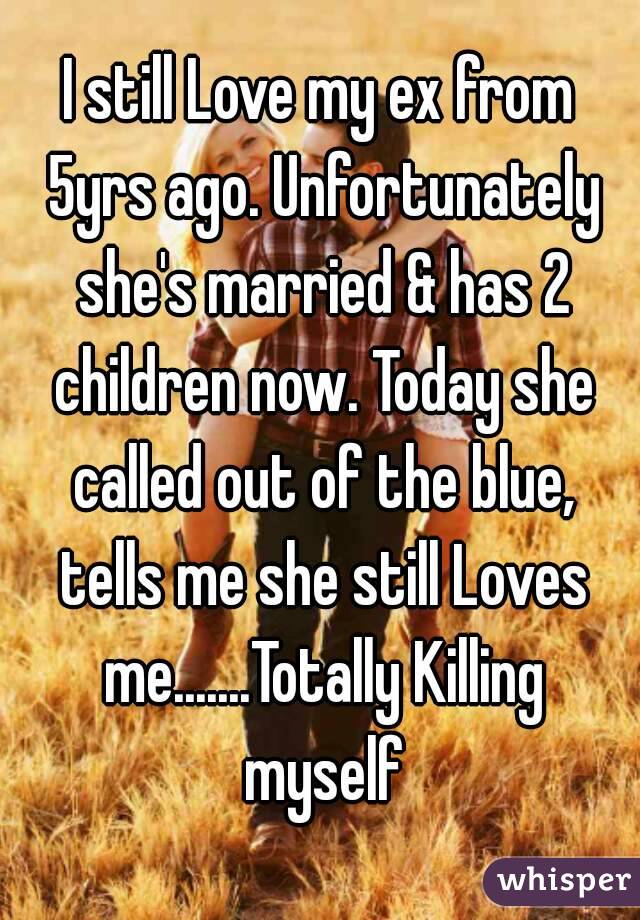 I still Love my ex from 5yrs ago. Unfortunately she's married & has 2 children now. Today she called out of the blue, tells me she still Loves me.......Totally Killing myself