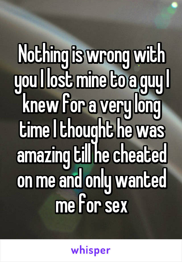 Nothing is wrong with you I lost mine to a guy I knew for a very long time I thought he was amazing till he cheated on me and only wanted me for sex