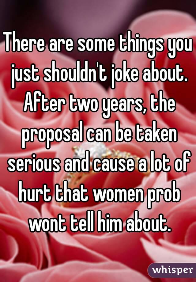 There are some things you just shouldn't joke about. After two years, the proposal can be taken serious and cause a lot of hurt that women prob wont tell him about.