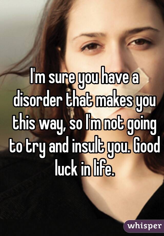 I'm sure you have a disorder that makes you this way, so I'm not going to try and insult you. Good luck in life. 