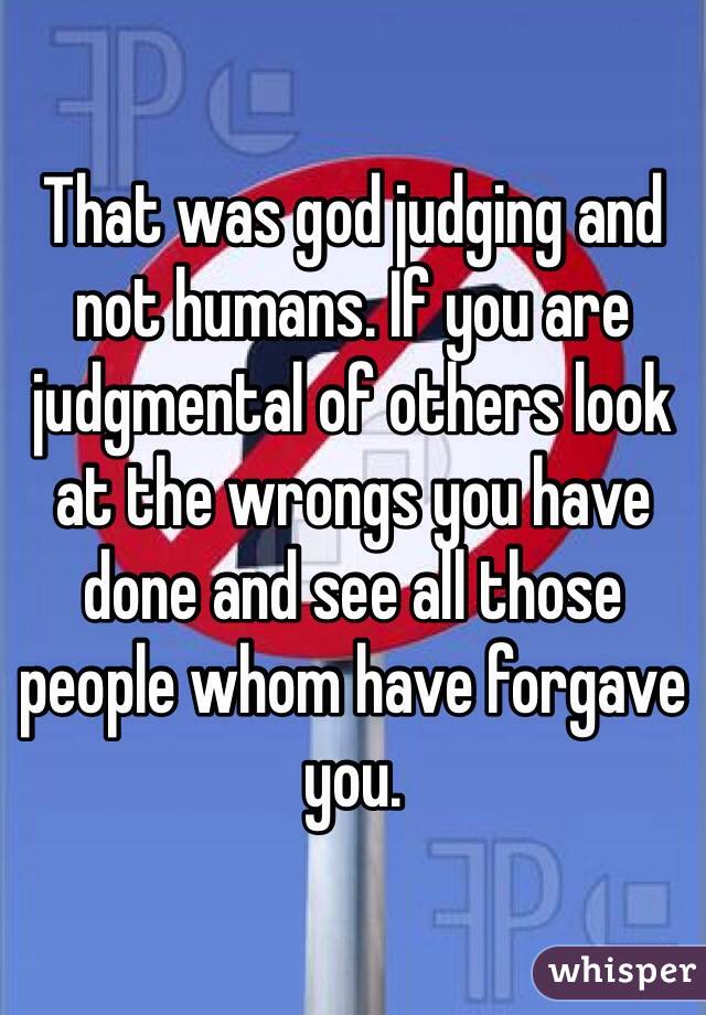 That was god judging and not humans. If you are judgmental of others look at the wrongs you have done and see all those people whom have forgave you. 