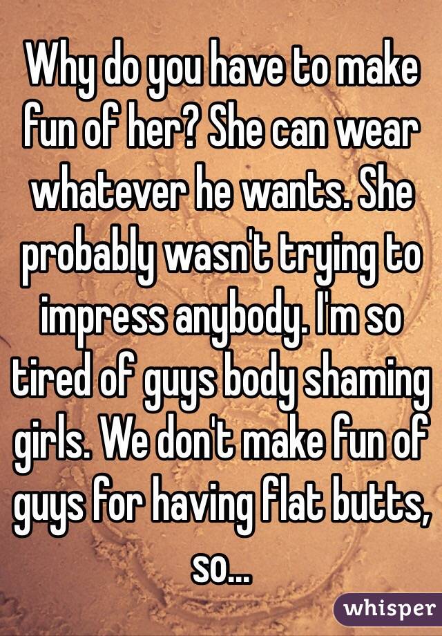 Why do you have to make fun of her? She can wear whatever he wants. She probably wasn't trying to impress anybody. I'm so tired of guys body shaming girls. We don't make fun of guys for having flat butts, so...