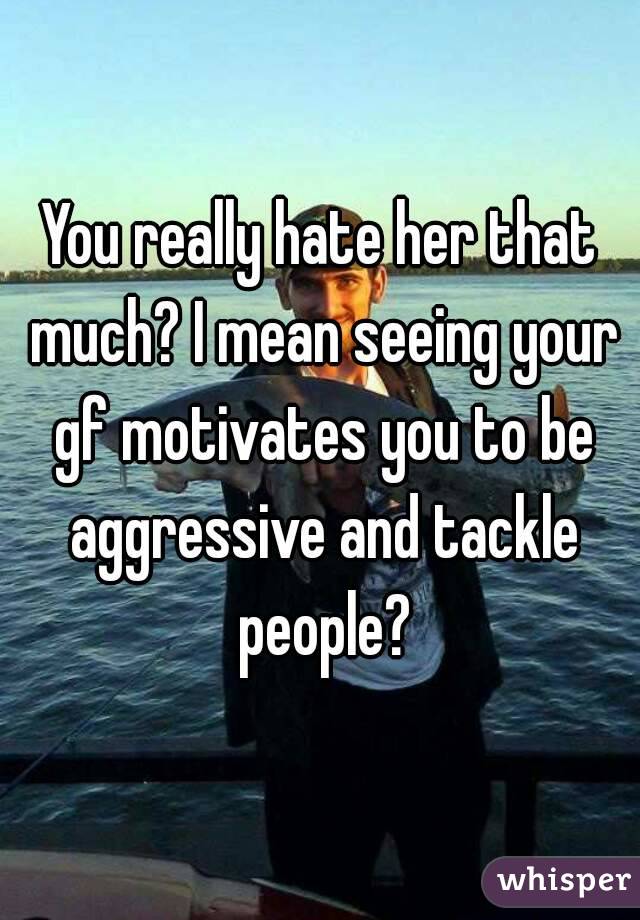 You really hate her that much? I mean seeing your gf motivates you to be aggressive and tackle people?