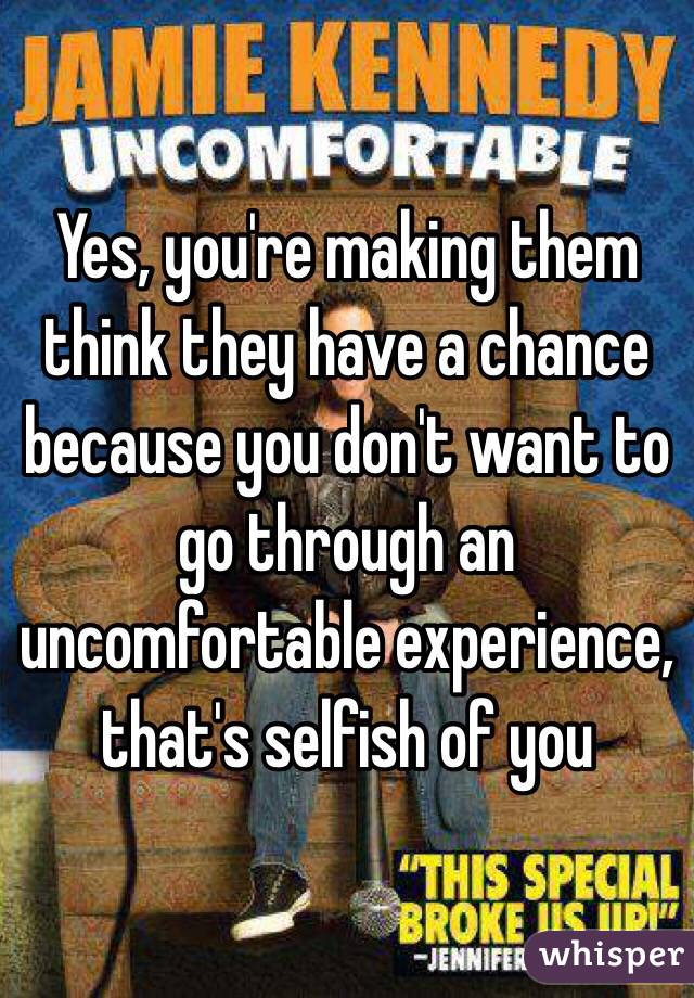 Yes, you're making them think they have a chance because you don't want to go through an uncomfortable experience, that's selfish of you 