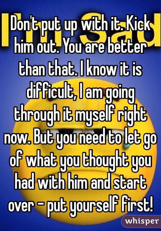 Don't put up with it. Kick him out. You are better than that. I know it is
difficult, I am going through it myself right now. But you need to let go
of what you thought you had with him and start over - put yourself first!