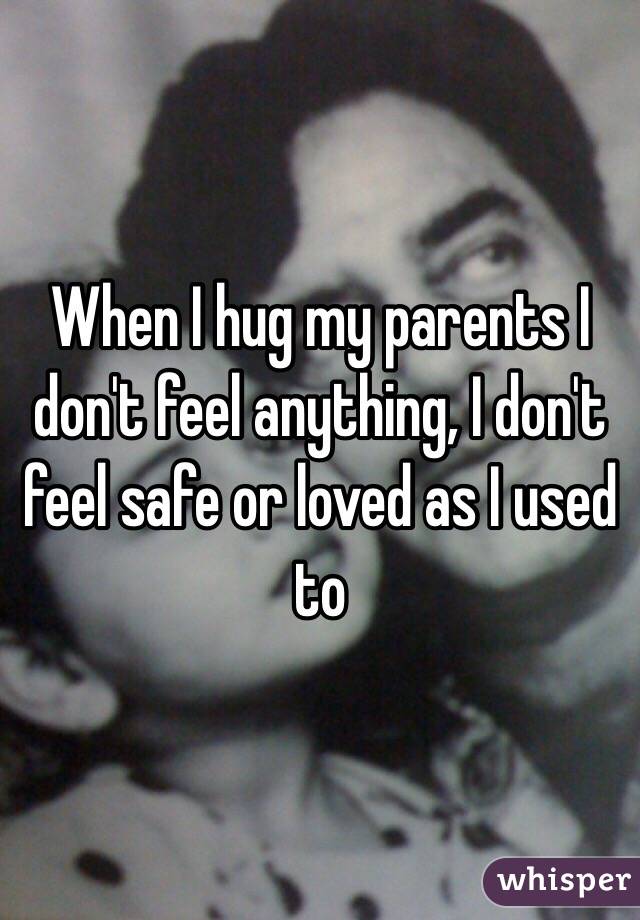 When I hug my parents I don't feel anything, I don't feel safe or loved as I used to 