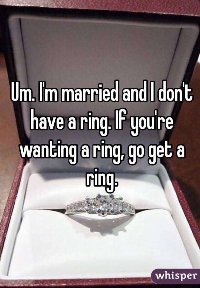Um. I'm married and I don't have a ring. If you're wanting a ring, go get a ring. 