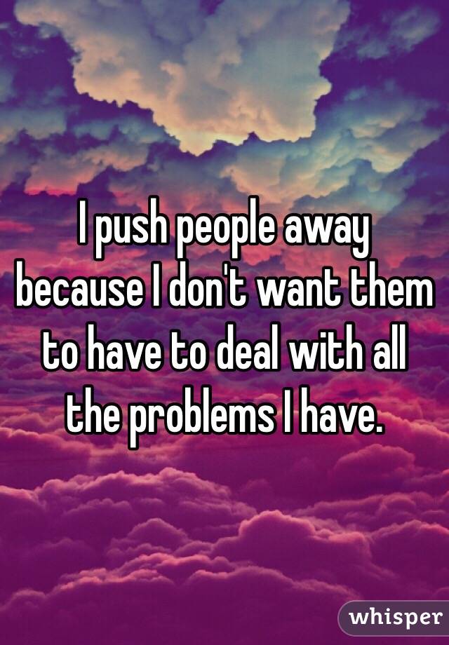 I push people away because I don't want them to have to deal with all the problems I have. 