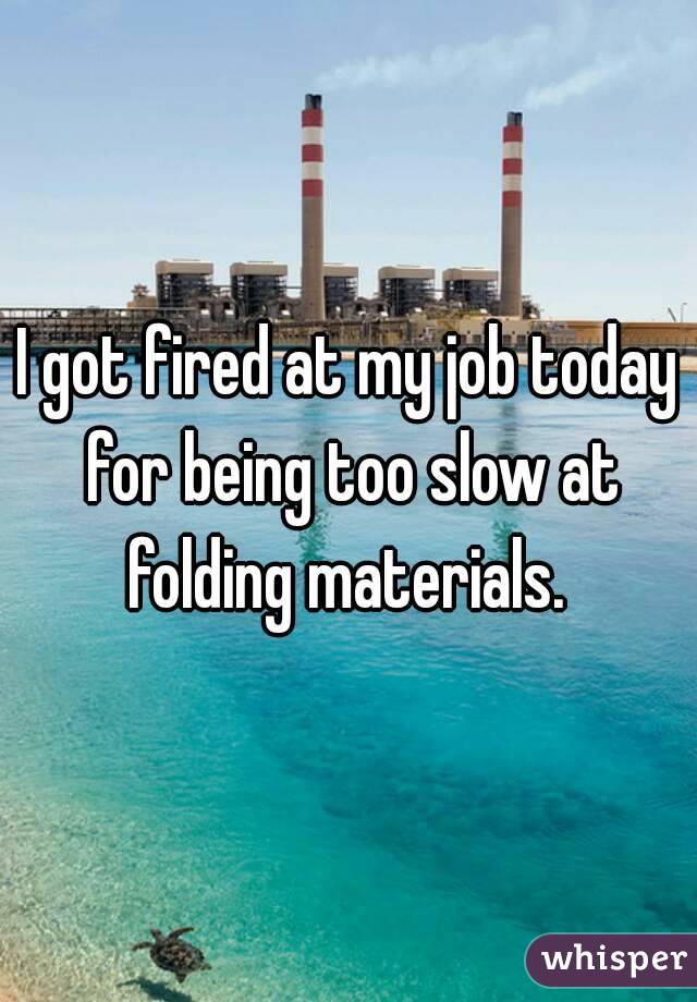 I got fired at my job today for being too slow at folding materials. 