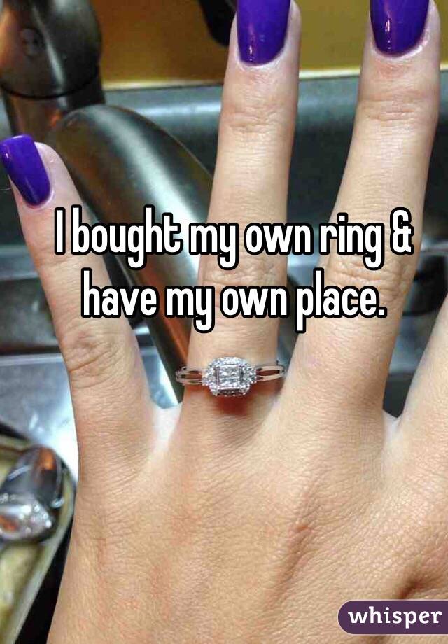 I bought my own ring & have my own place. 