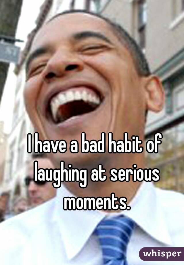 I have a bad habit of laughing at serious moments.