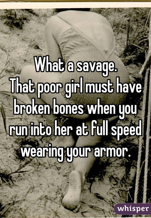 What a savage. 
That poor girl must have broken bones when you run into her at full speed wearing your armor. 
