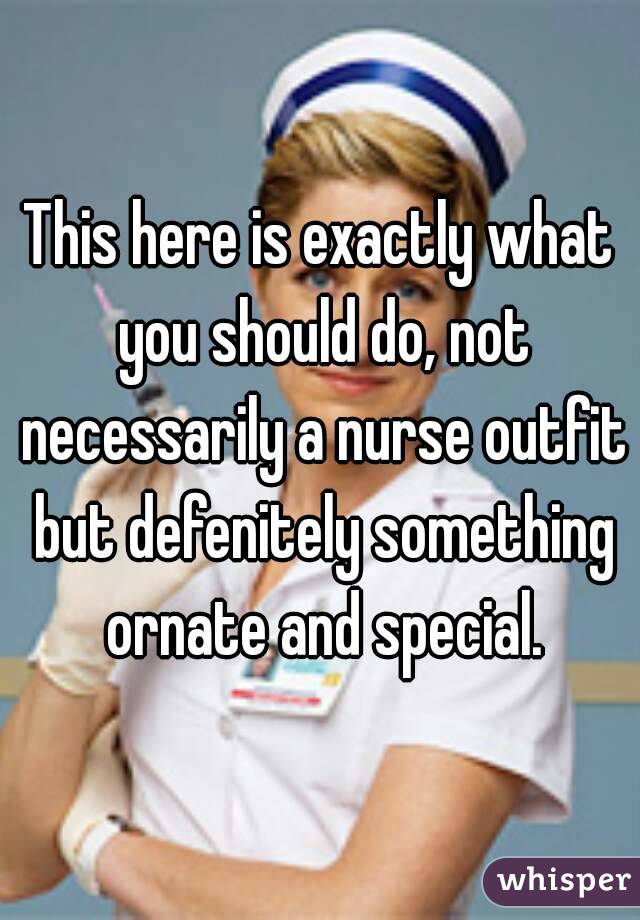 This here is exactly what you should do, not necessarily a nurse outfit but defenitely something ornate and special.