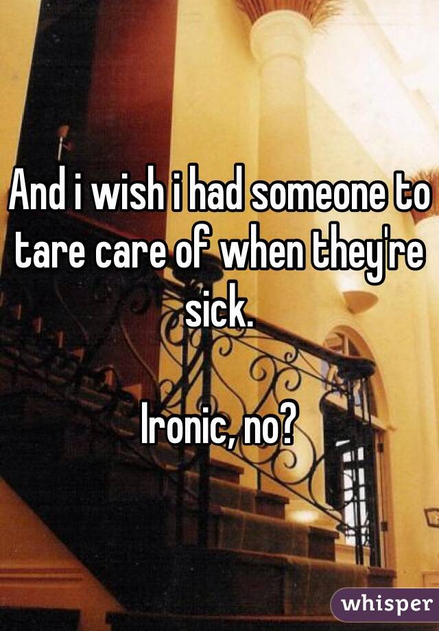 And i wish i had someone to tare care of when they're sick.

Ironic, no?