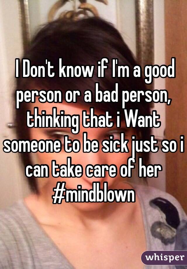  I Don't know if I'm a good person or a bad person, thinking that i Want someone to be sick just so i can take care of her #mindblown