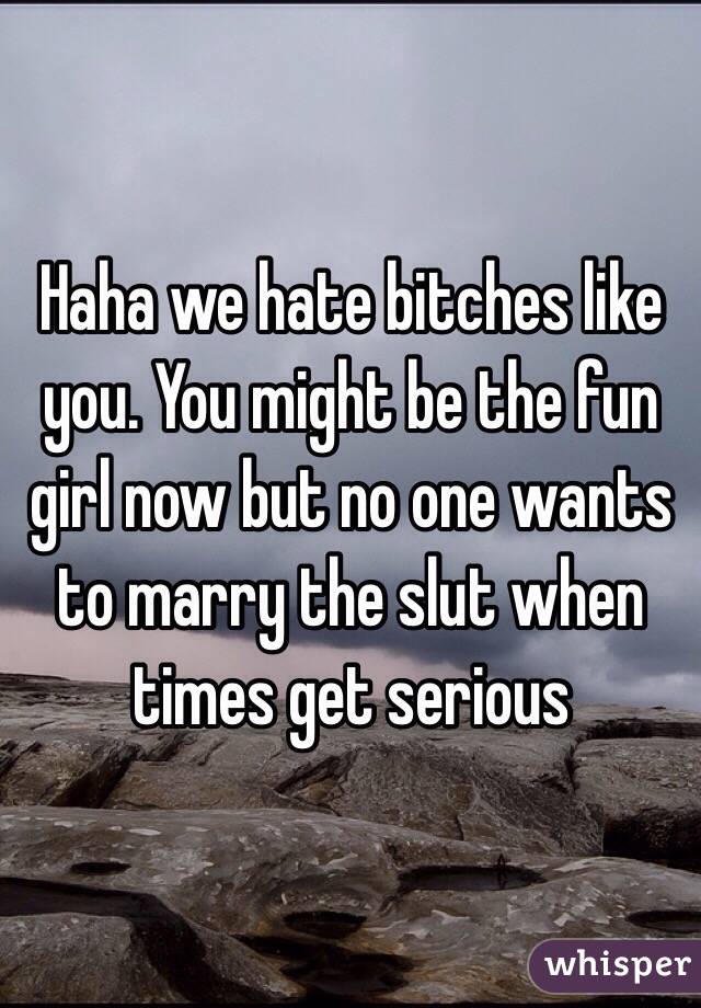 Haha we hate bitches like you. You might be the fun girl now but no one wants to marry the slut when times get serious 