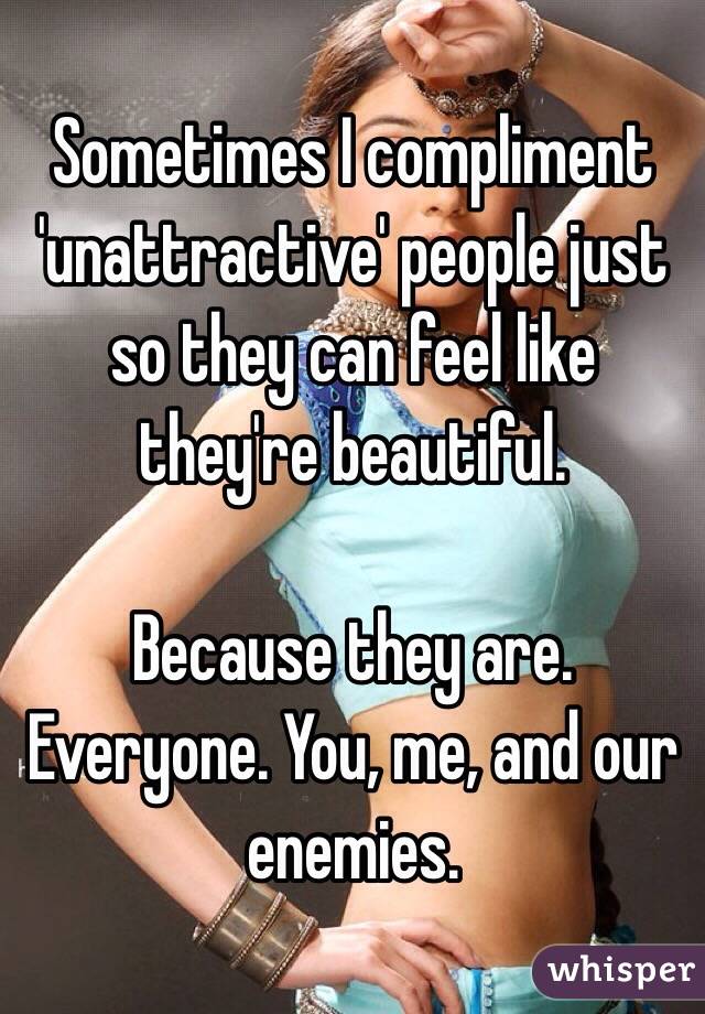 Sometimes I compliment 'unattractive' people just so they can feel like they're beautiful. 

Because they are. Everyone. You, me, and our enemies.