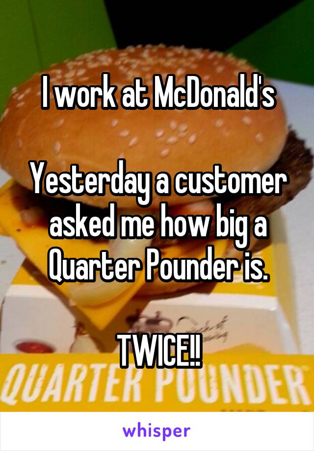 I work at McDonald's

Yesterday a customer asked me how big a Quarter Pounder is.

TWICE!!